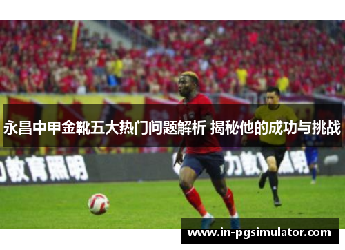 永昌中甲金靴五大热门问题解析 揭秘他的成功与挑战