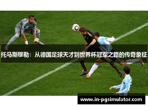 托马斯穆勒：从德国足球天才到世界杯冠军之路的传奇象征