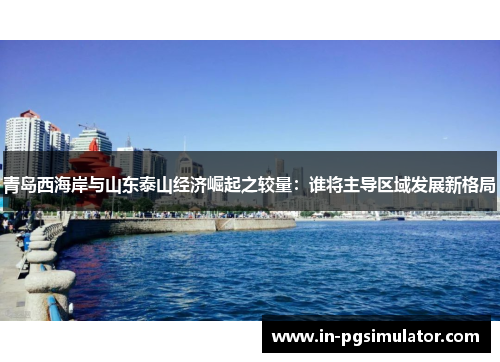 青岛西海岸与山东泰山经济崛起之较量：谁将主导区域发展新格局