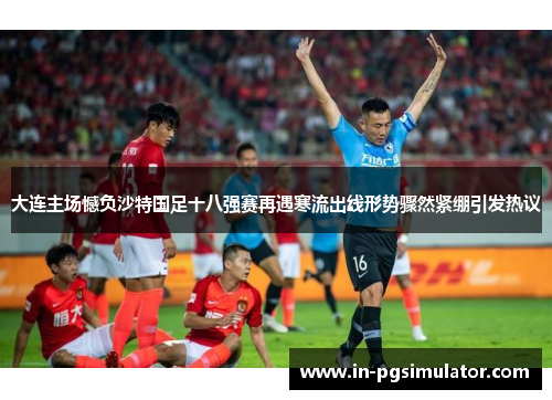 大连主场憾负沙特国足十八强赛再遇寒流出线形势骤然紧绷引发热议