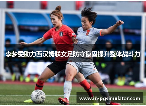 李梦雯助力西汉姆联女足防守稳固提升整体战斗力