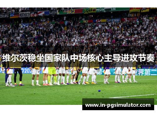 维尔茨稳坐国家队中场核心主导进攻节奏